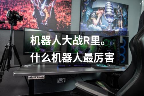 机器人大战R里。什么机器人最厉害-第1张-游戏信息-龙启网