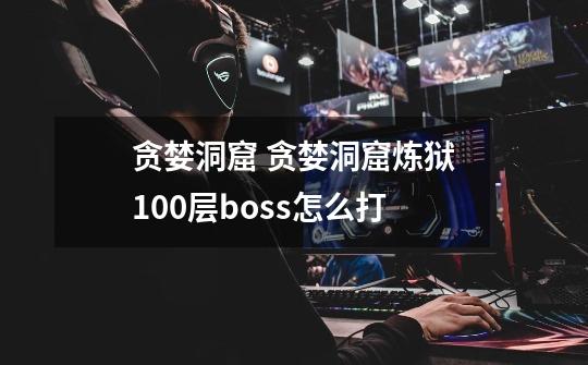 贪婪洞窟 贪婪洞窟炼狱100层boss怎么打-第1张-游戏信息-龙启网