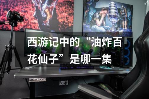 西游记中的“油炸百花仙子”是哪一集-第1张-游戏信息-龙启网