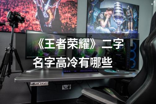 《王者荣耀》二字名字高冷有哪些-第1张-游戏信息-龙启网