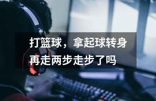 打篮球,拿起球转身再走两步走步了吗-第1张-游戏信息-龙启网