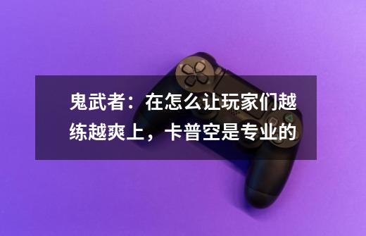 鬼武者:在怎么让玩家们越练越爽上,卡普空是专业的-第1张-游戏信息-龙启网