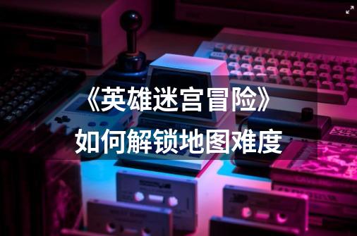 《英雄迷宫冒险》如何解锁地图难度-第1张-游戏信息-龙启网