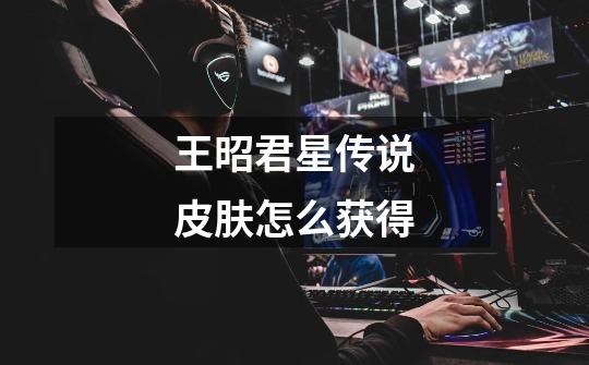 王昭君星传说皮肤怎么获得-第1张-游戏信息-龙启网