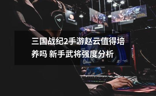 三国战纪2手游赵云值得培养吗 新手武将强度分析-第1张-游戏信息-龙启网