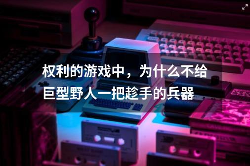 权利的游戏中,为什么不给巨型野人一把趁手的兵器-第1张-游戏信息-龙启网