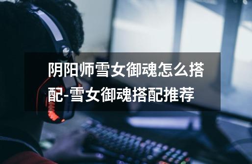 阴阳师雪女御魂怎么搭配-雪女御魂搭配推荐-第1张-游戏信息-龙启网