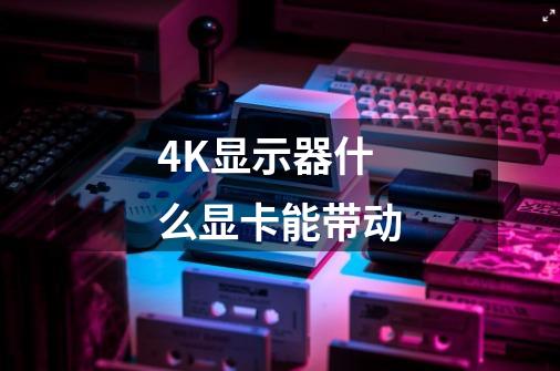 4K显示器什么显卡能带动-第1张-游戏信息-龙启网