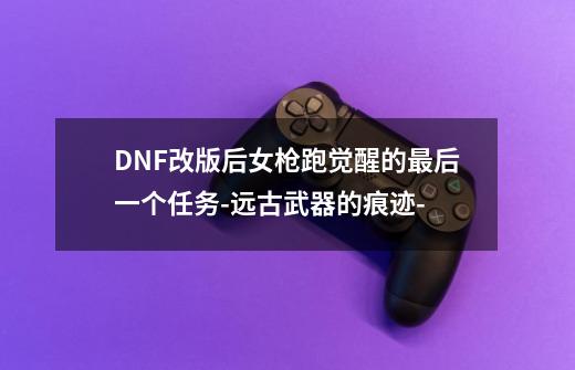 DNF改版后女枪跑觉醒的最后一个任务-远古武器的痕迹--第1张-游戏信息-龙启网