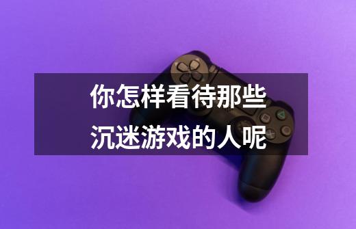 你怎样看待那些沉迷游戏的人呢-第1张-游戏信息-龙启网