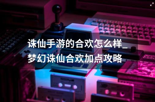 诛仙手游的合欢怎么样_梦幻诛仙合欢加点攻略-第1张-游戏信息-龙启网