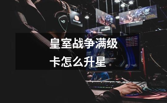 皇室战争满级卡怎么升星-第1张-游戏信息-龙启网