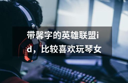 带馨字的英雄联盟id，比较喜欢玩琴女-第1张-游戏信息-龙启网