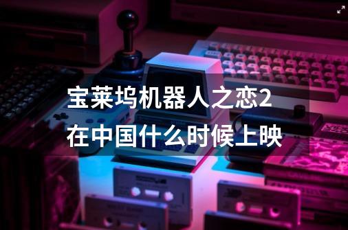 宝莱坞机器人之恋2在中国什么时候上映-第1张-游戏信息-龙启网