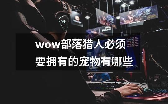 wow部落猎人必须要拥有的宠物有哪些-第1张-游戏信息-龙启网