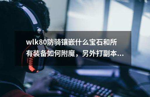 wlk80防骑镶嵌什么宝石和所有装备如何附魔,另外打副本的技能如何用,请说的详细些,本人新手防骑,-第1张-游戏信息-龙启网