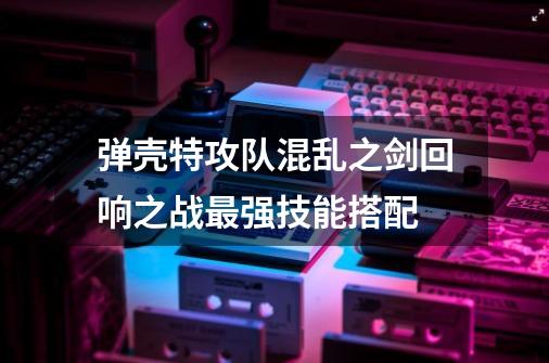弹壳特攻队混乱之剑回响之战最强技能搭配-第1张-游戏信息-龙启网