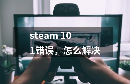 steam 101错误,怎么解决-第1张-游戏信息-龙启网