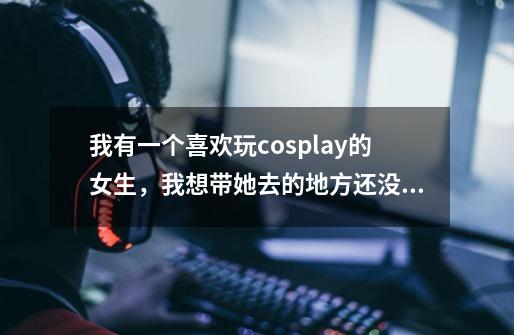 我有一个喜欢玩cosplay的女生,我想带她去的地方还没有网吧打游戏诱惑大,喜欢玩cos的女生平时-第1张-游戏信息-龙启网