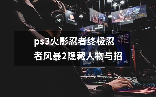 ps3火影忍者终极忍者风暴2隐藏人物与招-第1张-游戏信息-龙启网