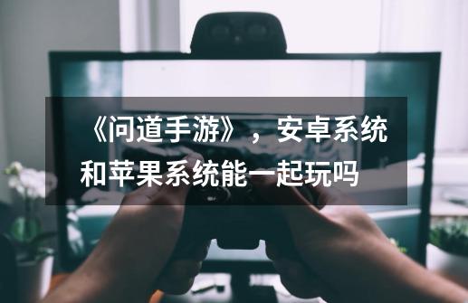 《问道手游》，安卓系统和苹果系统能一起玩吗-第1张-游戏信息-龙启网