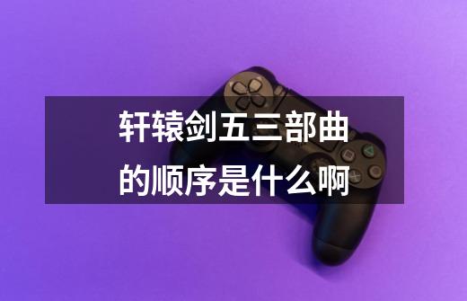 轩辕剑五三部曲的顺序是什么啊-第1张-游戏信息-龙启网