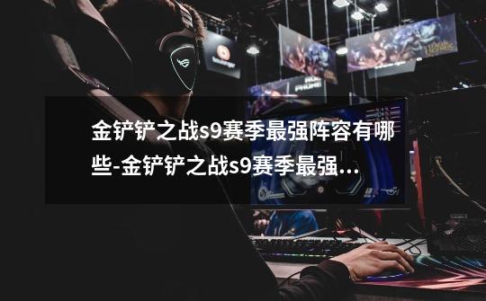 金铲铲之战s9赛季最强阵容有哪些-金铲铲之战s9赛季最强阵容推荐-第1张-游戏信息-龙启网