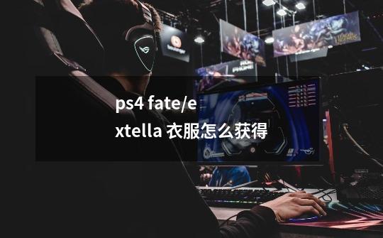 ps4 fate/extella 衣服怎么获得-第1张-游戏信息-龙启网
