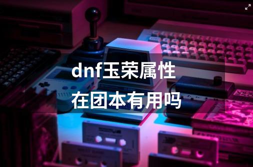 dnf玉荣属性在团本有用吗-第1张-游戏信息-龙启网