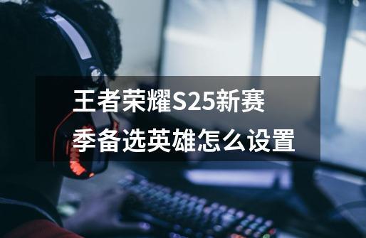 王者荣耀S25新赛季备选英雄怎么设置-第1张-游戏信息-龙启网