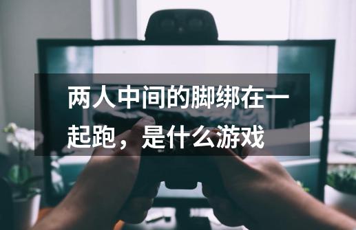 两人中间的脚绑在一起跑,是什么游戏-第1张-游戏信息-龙启网
