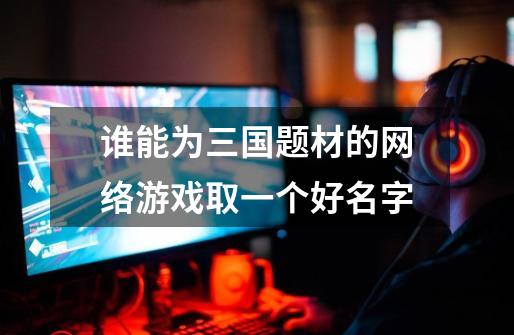 谁能为三国题材的网络游戏取一个好名字-第1张-游戏信息-龙启网