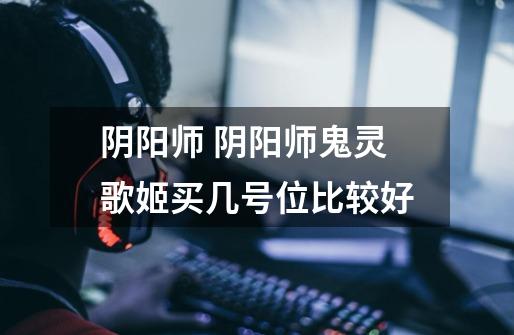 阴阳师 阴阳师鬼灵歌姬买几号位比较好-第1张-游戏信息-龙启网