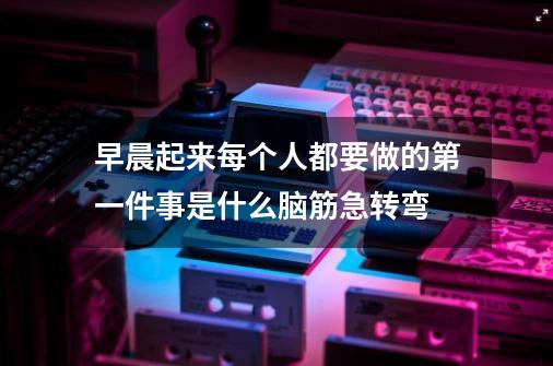 早晨起来每个人都要做的第一件事是什么脑筋急转弯-第1张-游戏信息-龙启网