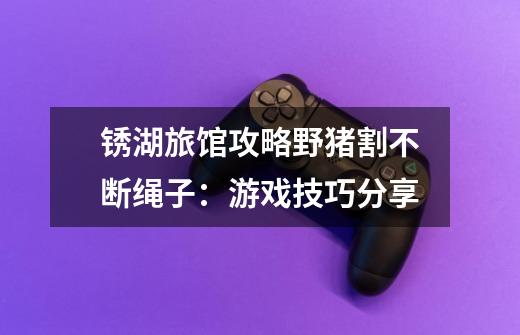 锈湖旅馆攻略野猪割不断绳子:游戏技巧分享-第1张-游戏信息-龙启网