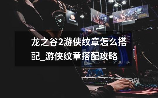 龙之谷2游侠纹章怎么搭配_游侠纹章搭配攻略-第1张-游戏信息-龙启网