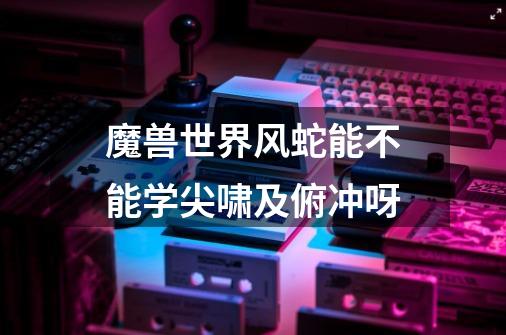 魔兽世界风蛇能不能学尖啸及俯冲呀-第1张-游戏信息-龙启网