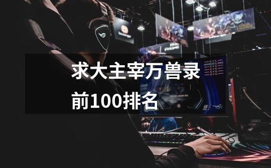 求大主宰万兽录前100排名-第1张-游戏信息-龙启网