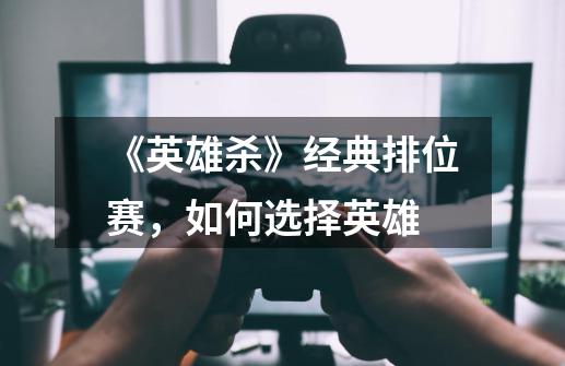 《英雄杀》经典排位赛,如何选择英雄-第1张-游戏信息-龙启网