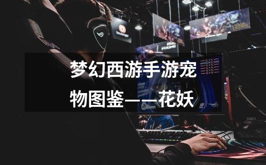 梦幻西游手游宠物图鉴——花妖-第1张-游戏信息-龙启网