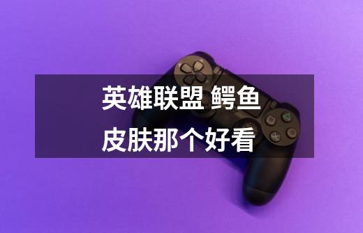 英雄联盟 鳄鱼皮肤那个好看-第1张-游戏信息-龙启网