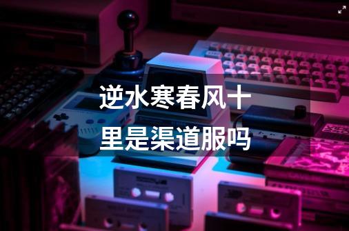 逆水寒春风十里是渠道服吗-第1张-游戏信息-龙启网