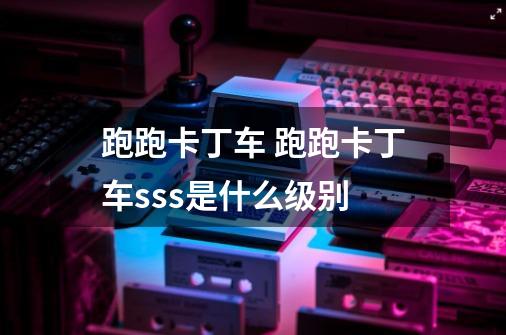 跑跑卡丁车 跑跑卡丁车sss是什么级别-第1张-游戏信息-龙启网
