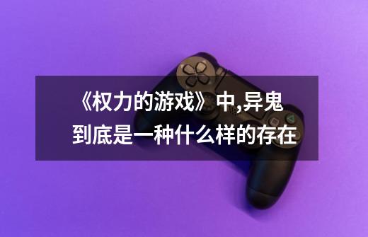 《权力的游戏》中,异鬼到底是一种什么样的存在-第1张-游戏信息-龙启网