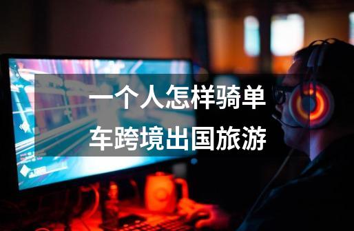 一个人怎样骑单车跨境出国旅游-第1张-游戏信息-龙启网