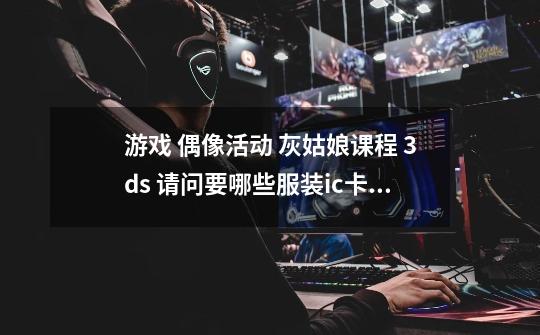 游戏 偶像活动 灰姑娘课程 3ds 请问要哪些服装ic卡有什么用-第1张-游戏信息-龙启网