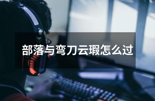 部落与弯刀云瑕怎么过-第1张-游戏信息-龙启网