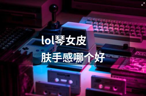 lol琴女皮肤手感哪个好-第1张-游戏信息-龙启网