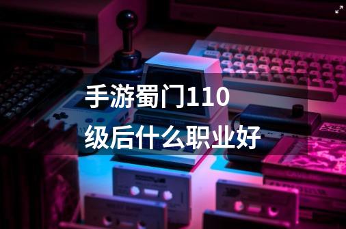 手游蜀门110级后什么职业好-第1张-游戏信息-龙启网