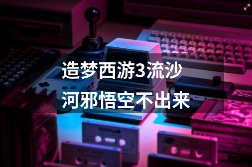 造梦西游3流沙河邪悟空不出来-第1张-游戏信息-龙启网